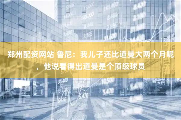 郑州配资网站 鲁尼：我儿子还比道曼大两个月呢，他说看得出道曼是个顶级球员