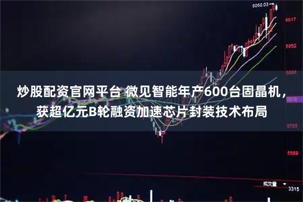 炒股配资官网平台 微见智能年产600台固晶机，获超亿元B轮融资加速芯片封装技术布局