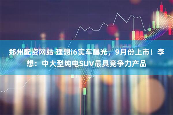郑州配资网站 理想i6实车曝光，9月份上市！李想：中大型纯电SUV最具竞争力产品