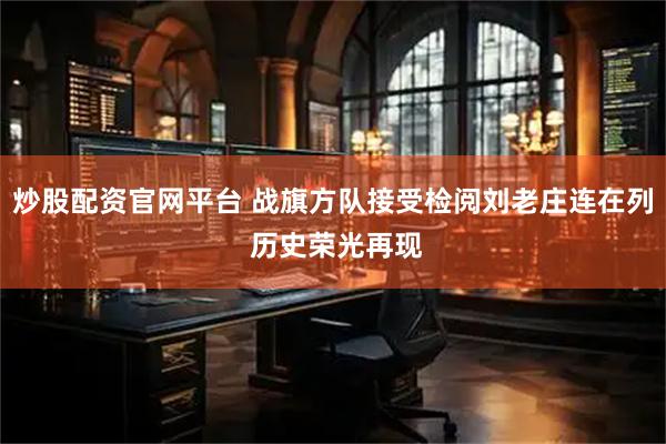 炒股配资官网平台 战旗方队接受检阅刘老庄连在列 历史荣光再现