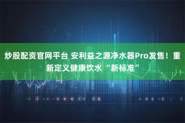 炒股配资官网平台 安利益之源净水器Pro发售！重新定义健康饮水 “新标准”