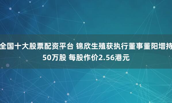 全国十大股票配资平台 锦欣生殖获执行董事董阳增持50万股 每股作价2.56港元