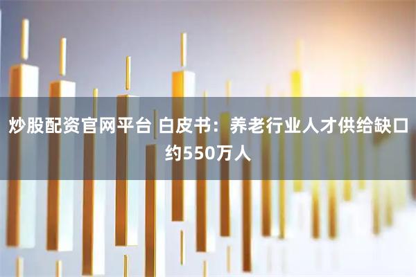 炒股配资官网平台 白皮书：养老行业人才供给缺口约550万人