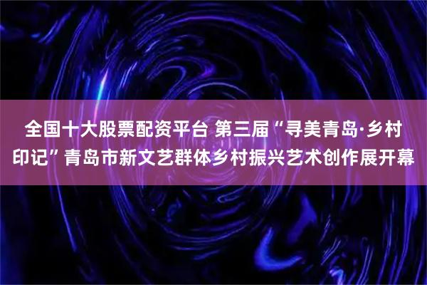全国十大股票配资平台 第三届“寻美青岛·乡村印记”青岛市新文艺群体乡村振兴艺术创作展开幕