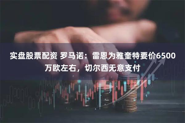 实盘股票配资 罗马诺：雷恩为雅奎特要价6500万欧左右，切尔西无意支付