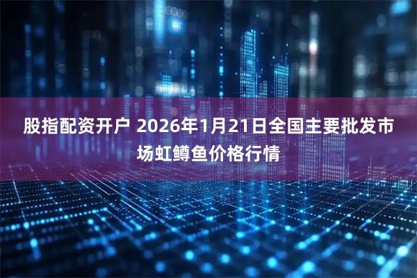 股指配资开户 2026年1月21日全国主要批发市场虹鳟鱼价格行情