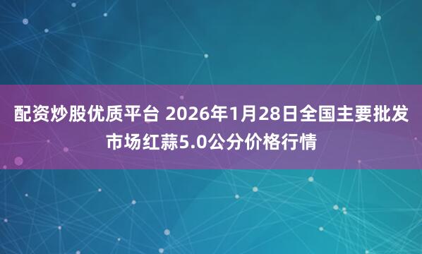 配资炒股优质平台 2026年1月28日全国主要批发市场红蒜5.0公分价格行情