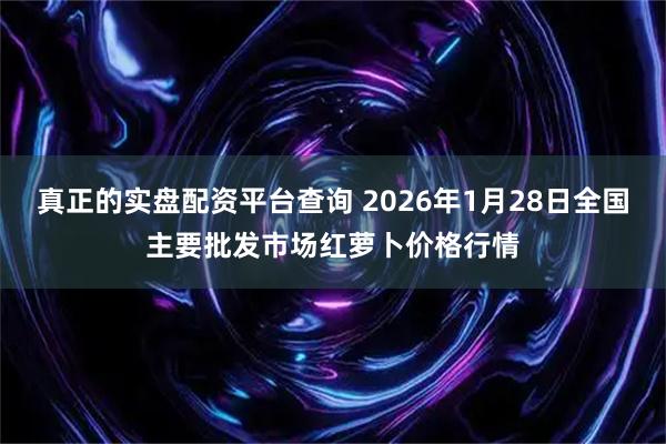 真正的实盘配资平台查询 2026年1月28日全国主要批发市场红萝卜价格行情