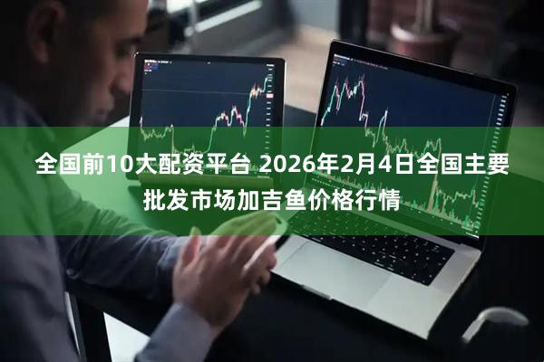 全国前10大配资平台 2026年2月4日全国主要批发市场加吉鱼价格行情