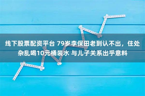 线下股票配资平台 79岁李保田老到认不出,住处杂乱喝10元桶装水 与儿子关系出乎意料