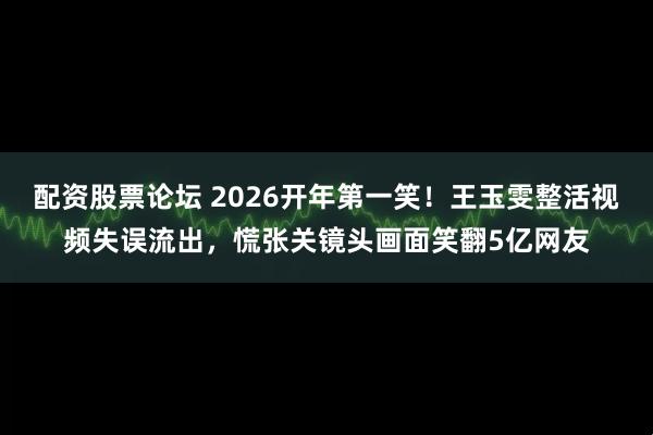 配资股票论坛 2026开年第一笑！王玉雯整活视频失误流出，慌张关镜头画面笑翻5亿网友