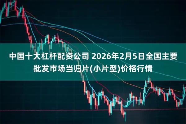 中国十大杠杆配资公司 2026年2月5日全国主要批发市场当归片(小片型)价格行情
