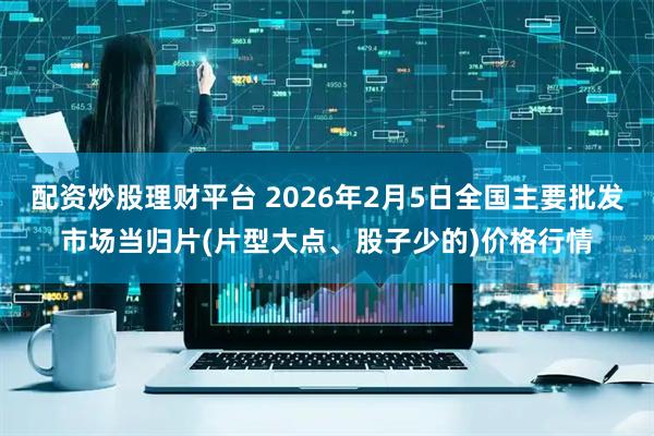 配资炒股理财平台 2026年2月5日全国主要批发市场当归片(片型大点、股子少的)价格行情