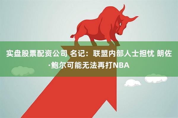 实盘股票配资公司 名记：联盟内部人士担忧 朗佐·鲍尔可能无法再打NBA