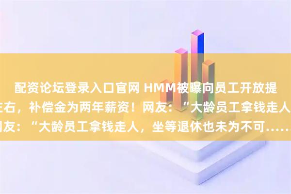 配资论坛登录入口官网 HMM被曝向员工开放提前退休申请：需50岁左右，补偿金为两年薪资！网友：“大龄员工拿钱走人，坐等退休也未为不可……”