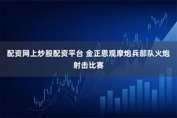 配资网上炒股配资平台 金正恩观摩炮兵部队火炮射击比赛