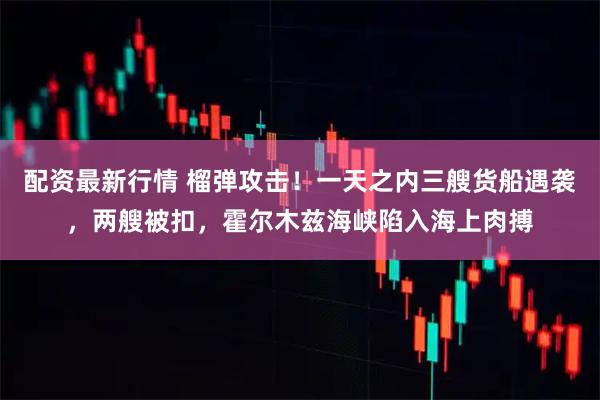 配资最新行情 榴弹攻击！一天之内三艘货船遇袭，两艘被扣，霍尔木兹海峡陷入海上肉搏