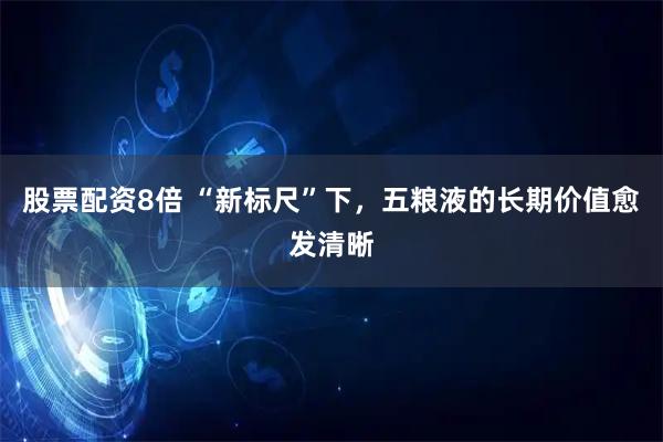股票配资8倍 “新标尺”下，五粮液的长期价值愈发清晰